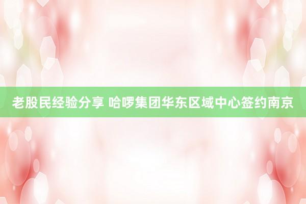 老股民经验分享 哈啰集团华东区域中心签约南京
