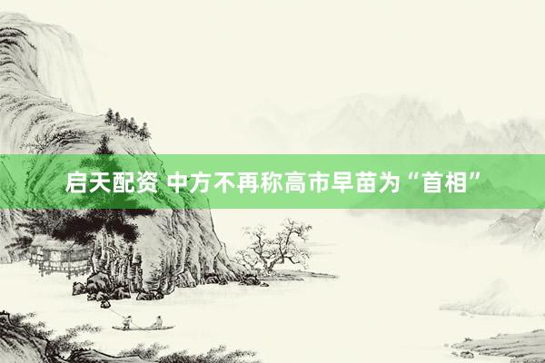 启天配资 中方不再称高市早苗为“首相”