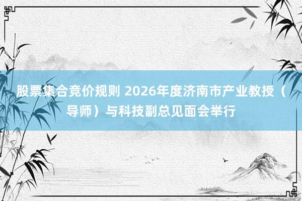 股票集合竞价规则 2026年度济南市产业教授（导师）与科技副总见面会举行