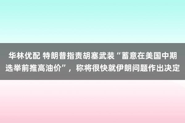 华林优配 特朗普指责胡塞武装“蓄意在美国中期选举前推高油价”，称将很快就伊朗问题作出决定