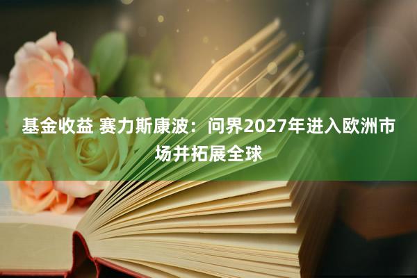基金收益 赛力斯康波：问界2027年进入欧洲市场并拓展全球