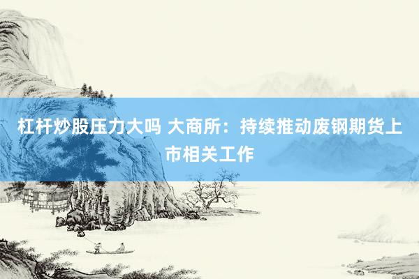 杠杆炒股压力大吗 大商所：持续推动废钢期货上市相关工作