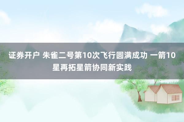 证券开户 朱雀二号第10次飞行圆满成功 一箭10星再拓星箭协同新实践