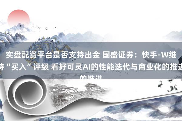 实盘配资平台是否支持出金 国盛证券：快手-W维持“买入”评级 看好可灵AI的性能迭代与商业化的推进