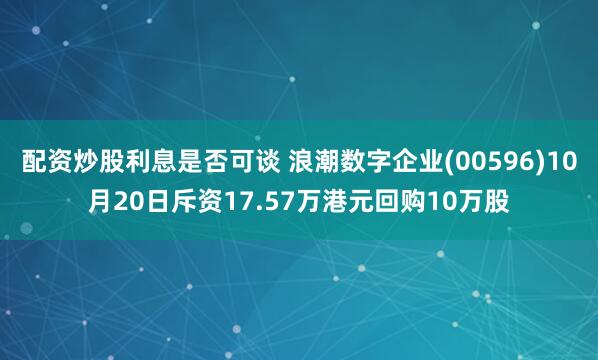 配资炒股利息是否可谈 浪潮数字企业(00596)10月20日斥资17.57万港元回购10万股