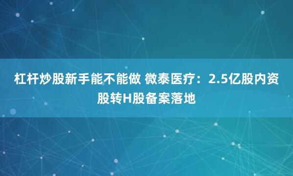 杠杆炒股新手能不能做 微泰医疗：2.5亿股内资股转H股备案落地