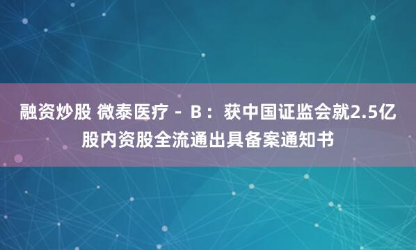 融资炒股 微泰医疗－Ｂ：获中国证监会就2.5亿股内资股全流通出具备案通知书