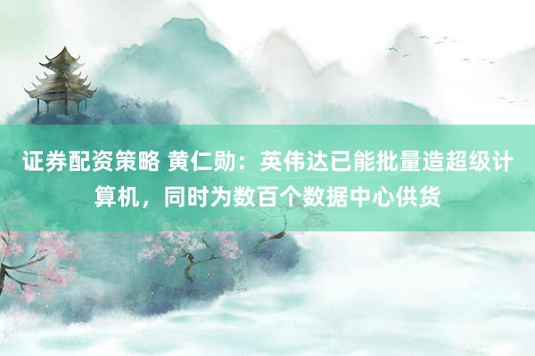 证券配资策略 黄仁勋：英伟达已能批量造超级计算机，同时为数百个数据中心供货