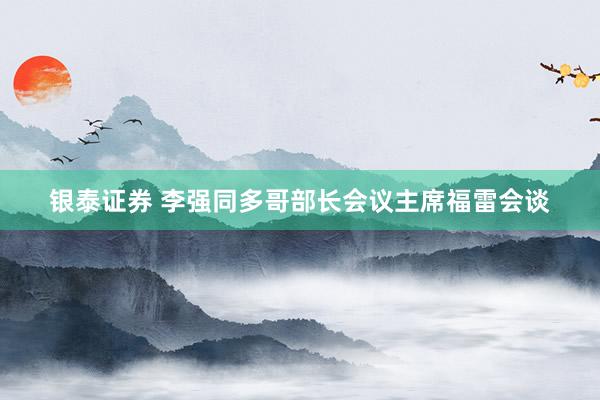 银泰证券 李强同多哥部长会议主席福雷会谈
