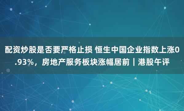 配资炒股是否要严格止损 恒生中国企业指数上涨0.93%，房地产服务板块涨幅居前｜港股午评