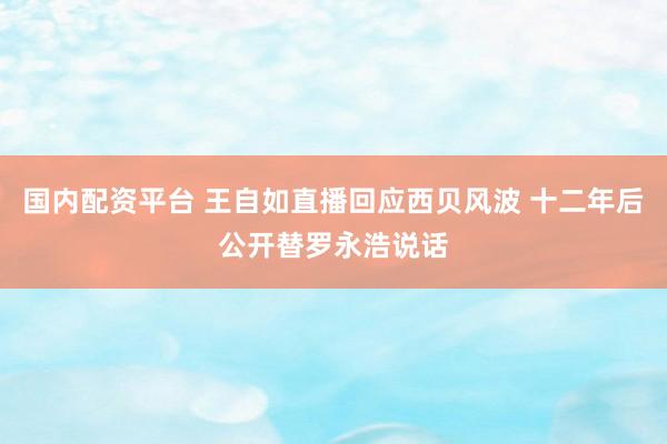 国内配资平台 王自如直播回应西贝风波 十二年后公开替罗永浩说话