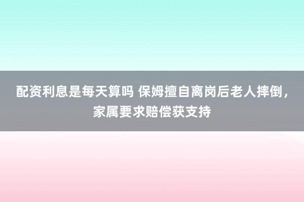 配资利息是每天算吗 保姆擅自离岗后老人摔倒，家属要求赔偿获支持