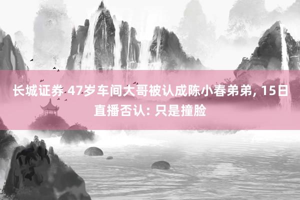 长城证券 47岁车间大哥被认成陈小春弟弟, 15日直播否认: 只是撞脸