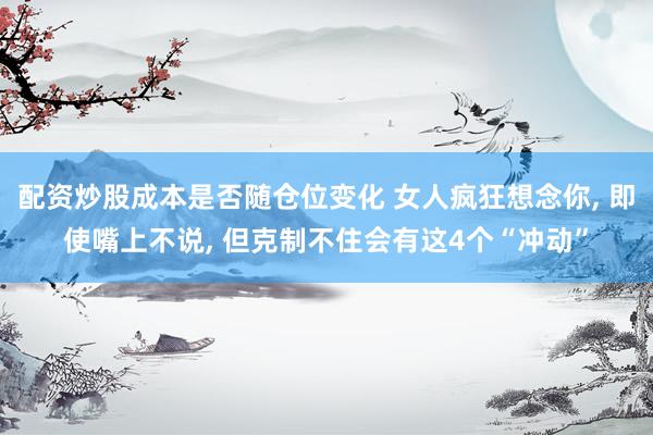 配资炒股成本是否随仓位变化 女人疯狂想念你, 即使嘴上不说, 但克制不住会有这4个“冲动”