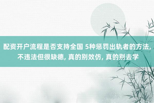 配资开户流程是否支持全国 5种惩罚出轨者的方法, 不违法但很缺德, 真的别效仿, 真的别去学