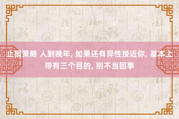止损策略 人到晚年, 如果还有异性接近你, 基本上带有三个目的, 别不当回事