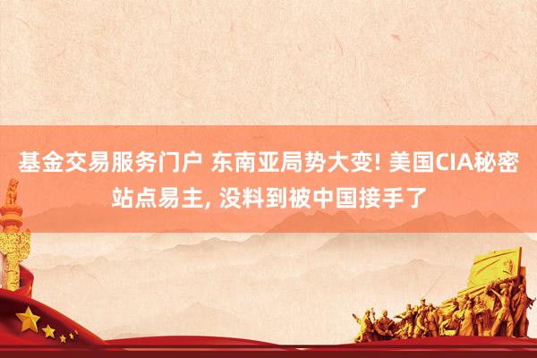 基金交易服务门户 东南亚局势大变! 美国CIA秘密站点易主, 没料到被中国接手了