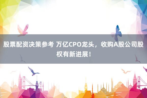 股票配资决策参考 万亿CPO龙头，收购A股公司股权有新进展！