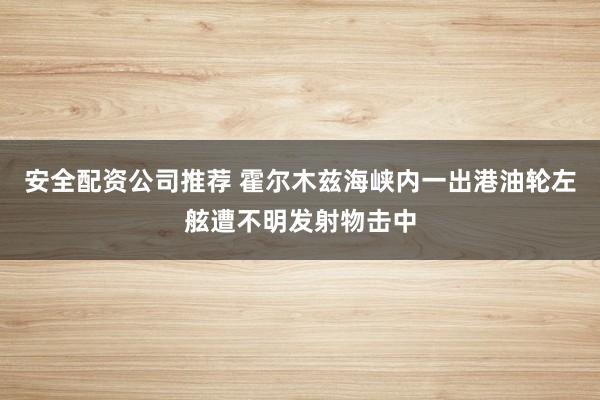 安全配资公司推荐 霍尔木兹海峡内一出港油轮左舷遭不明发射物击中