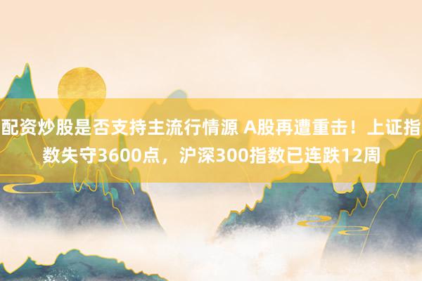 配资炒股是否支持主流行情源 A股再遭重击！上证指数失守3600点，沪深300指数已连跌12周